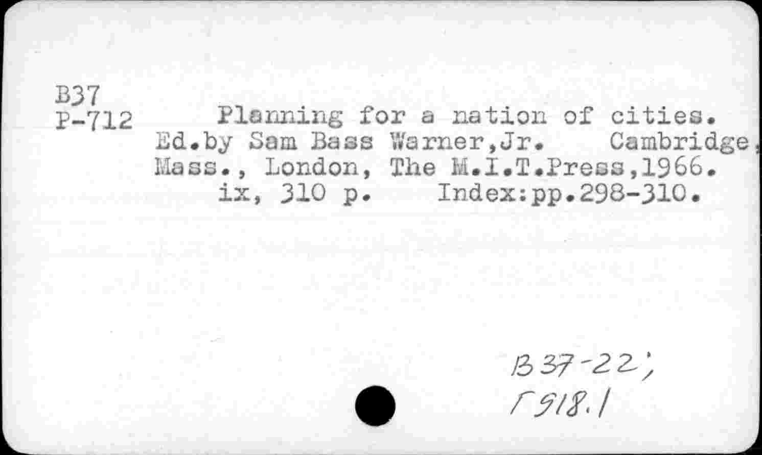 ﻿B37
P-712 Planning for a nation of cities.
Ed.by Sam Bass Warner,Jr.	Cambridge
Mass., London, The M.I.T.Press,1966.
ix, 310 p.	Index:pp.298-310.
07/. /